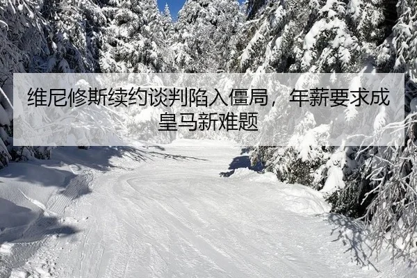 维尼修斯续约谈判陷入僵局，年薪要求成皇马新难题