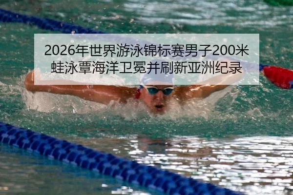 2026年世界游泳锦标赛男子200米蛙泳覃海洋卫冕并刷新亚洲纪录